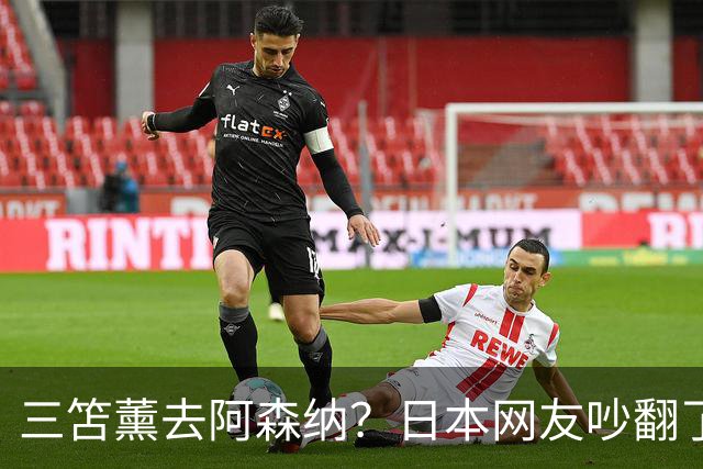 三笘薰去阿森纳？日本网友吵翻了阿森纳这个夏窗其实挺让人挠头的