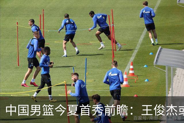 中国男篮今夏首秀前瞻：王俊杰或领衔超新星亮相 徐昕有望首进国家队