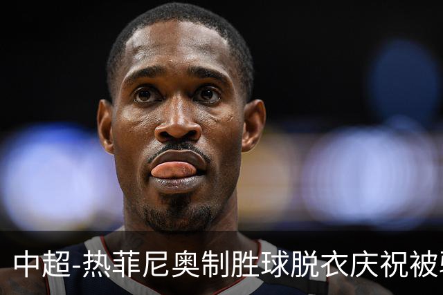 中超-热菲尼奥制胜球脱衣庆祝被驱逐 铁人3-2海港夺3连胜