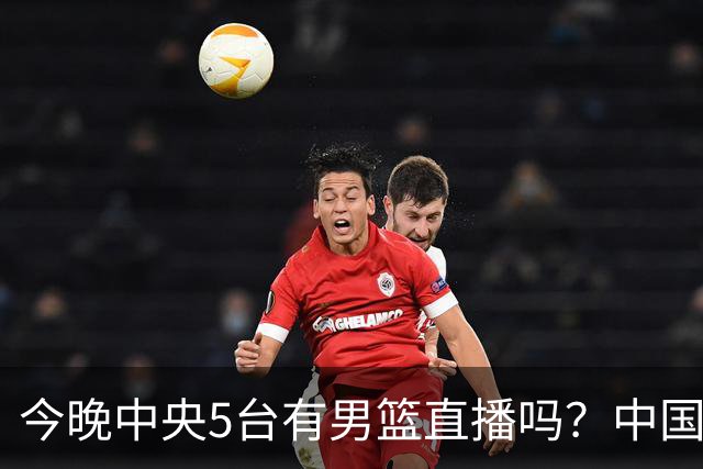 今晚中央5台有男篮直播吗？中国男篮VS格鲁吉亚直播在哪看？
