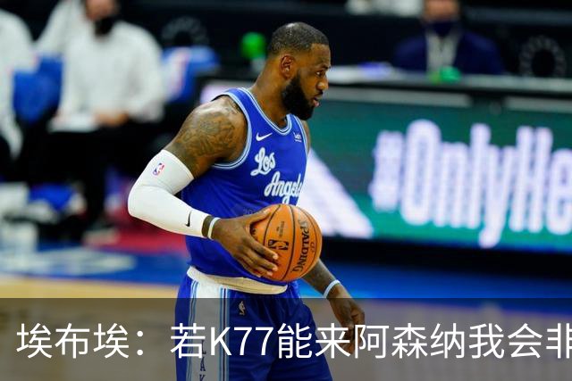 埃布埃：若K77能来阿森纳我会非常高兴，阿森纳需先赢得欧冠决赛