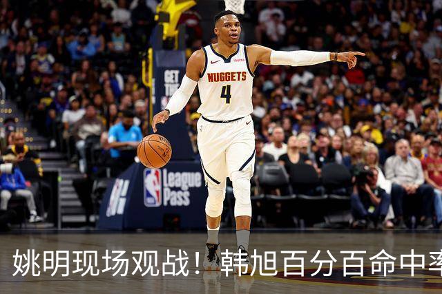 姚明现场观战！韩旭百分百命中率 盖帽得分盘活自由人内线
