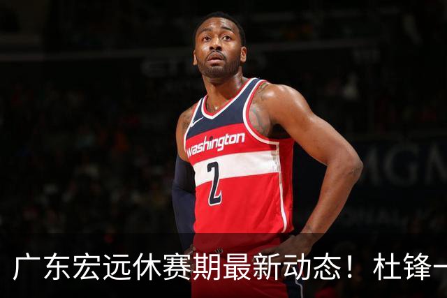 广东宏远休赛期最新动态！杜锋一手培养的队员全员被调整出队，朱总正式退出朱俊龙转会争夺战