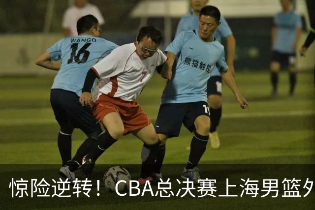 惊险逆转！CBA总决赛上海男篮外援能否力挽狂澜？