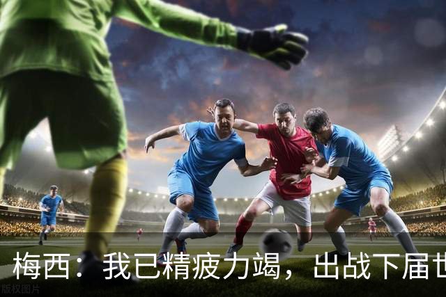梅西：我已精疲力竭，出战下届世界杯很难，将为决赛最后一搏