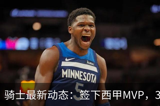 骑士最新动态：签下西甲MVP，3换1交易方案曝光，潜力3D球员或将加盟