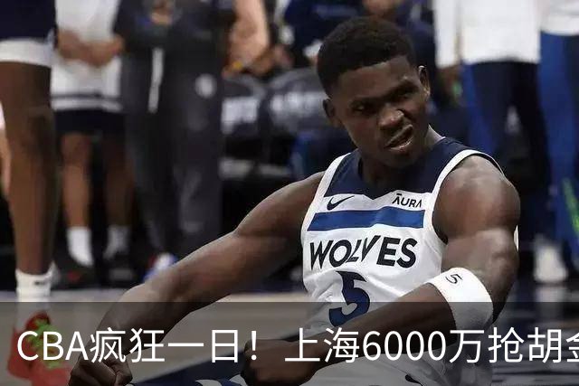 CBA疯狂一日！上海6000万抢胡金秋，山西半路截胡，白边药检爆雷
